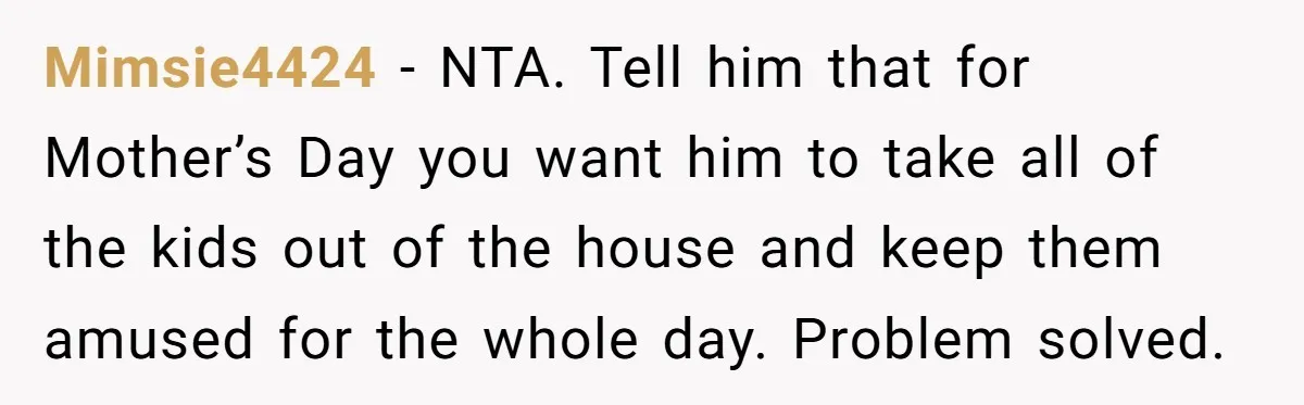 Mimsie4424 − NTA. Tell him that for Mother’s Day you want him to take all of the kids out of the house and keep them amused for the whole day....