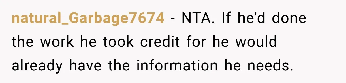 natural_Garbage7674 - NTA. If he'd done the work he took credit for he would already have the information he needs.