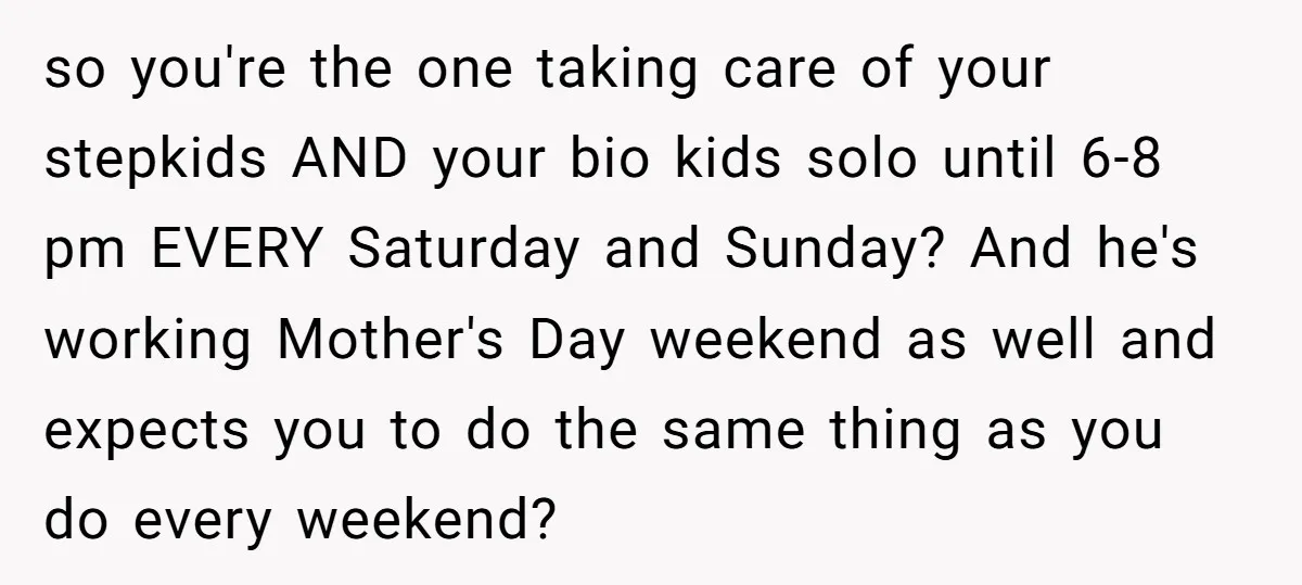 so you're the one taking care of your stepkids AND your bio kids solo until 6-8 pm EVERY Saturday and Sunday? And he's working Mother's Day weekend as well and...