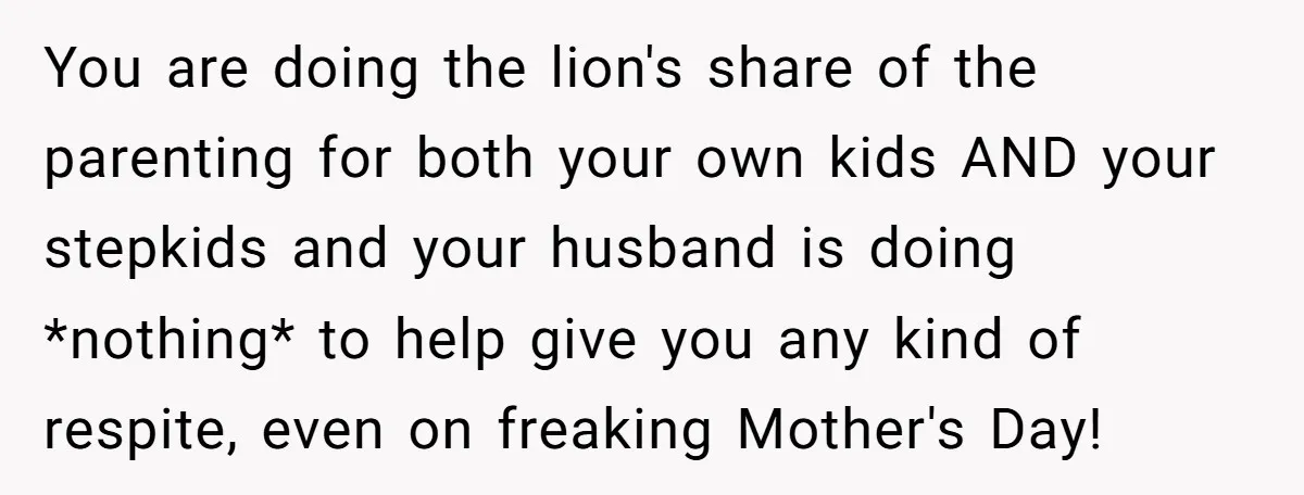 You are doing the lion's share of the parenting for both your own kids AND your stepkids and your husband is doing *nothing* to help give you any kind of...