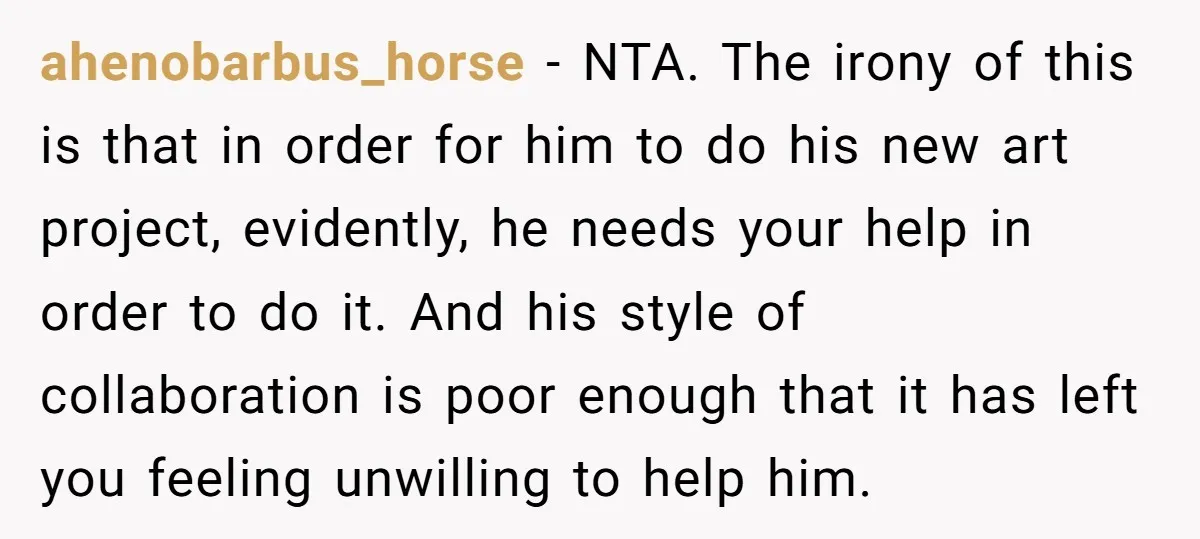 ahenobarbus_horse - NTA. The irony of this is that in order for him to do his new art project, evidently, he needs your help in order to do it. And...