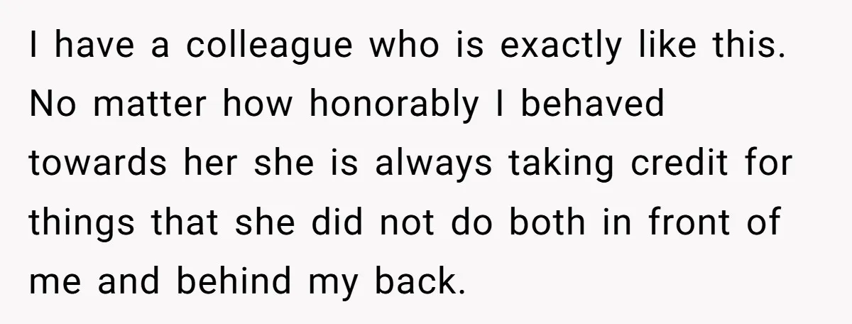 I have a colleague who is exactly like this. No matter how honorably I behaved towards her she is always taking credit for things that she did not do both...