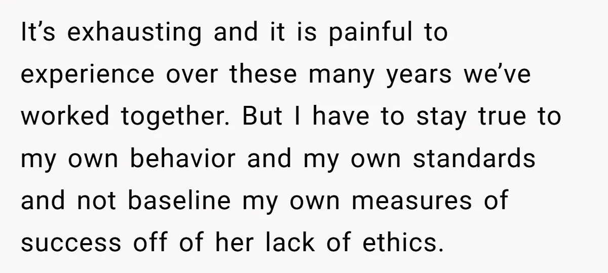 It’s exhausting and it is painful to experience over these many years we’ve worked together. But I have to stay true to my own behavior and my own standards and...