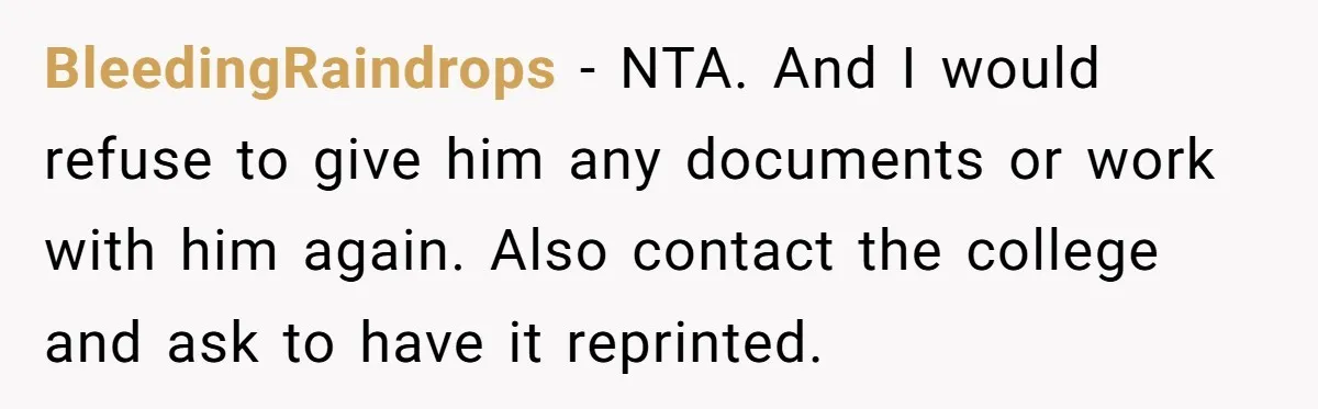 BleedingRaindrops - NTA. And I would refuse to give him any documents or work with him again. Also contact the college and ask to have it reprinted.