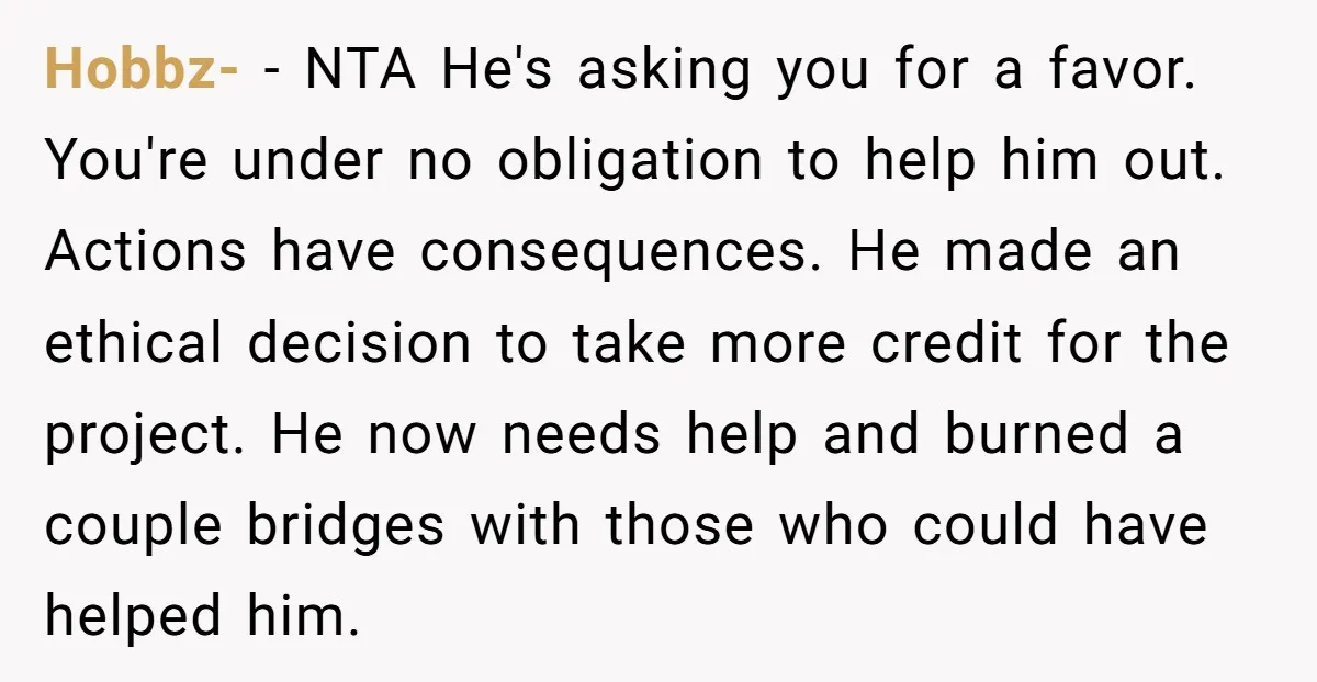 Hobbz- - NTA He's asking you for a favor. You're under no obligation to help him out. Actions have consequences. He made an ethical decision to take more credit for...