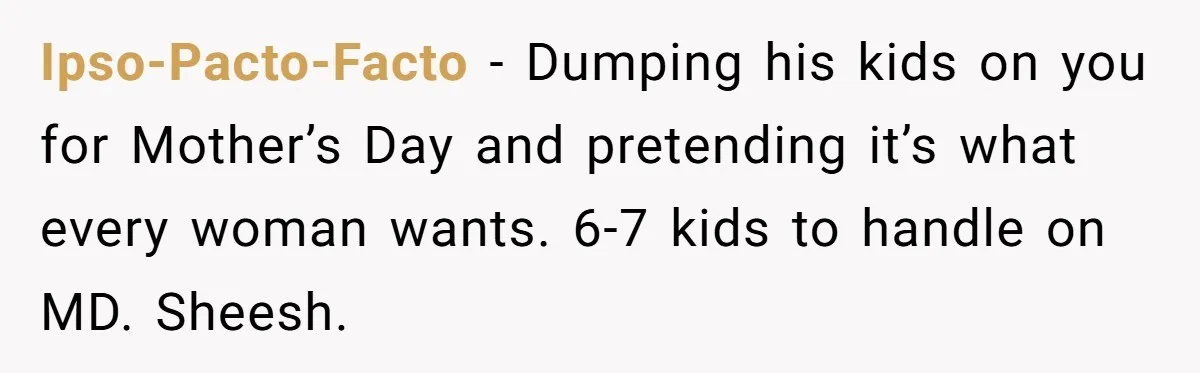 Ipso-Pacto-Facto − Dumping his kids on you for Mother’s Day and pretending it’s what every woman wants. 6-7 kids to handle on MD. Sheesh.