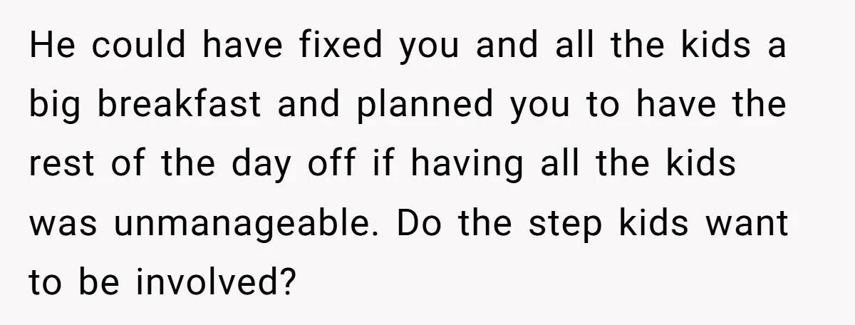 He could have fixed you and all the kids a big breakfast and planned you to have the rest of the day off if having all the kids was unmanageable....