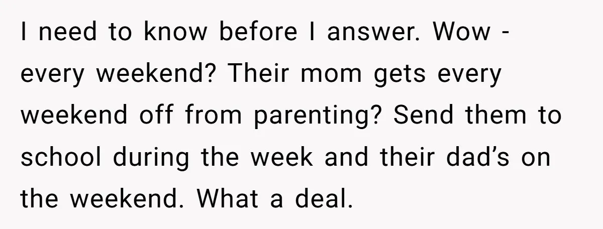 I need to know before I answer. Wow - every weekend? Their mom gets every weekend off from parenting? Send them to school during the week and their dad’s on...