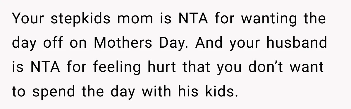 Your stepkids mom is NTA for wanting the day off on Mothers Day. And your husband is NTA for feeling hurt that you don’t want to spend the day with...