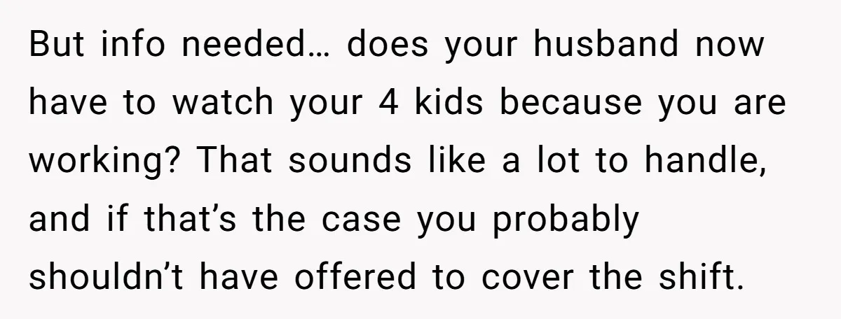 But info needed… does your husband now have to watch your 4 kids because you are working? That sounds like a lot to handle, and if that’s the case you...