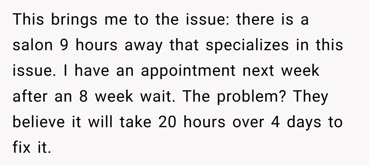 This brings me to the issue: there is a salon 9 hours away that specializes in this issue. I have an appointment next week after an 8 week wait. The...