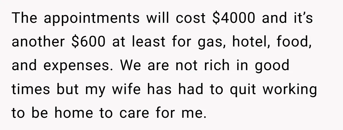 The appointments will cost $4000 and it’s another $600 at least for gas, hotel, food, and expenses. We are not rich in good times but my wife has had to...