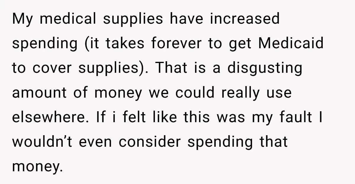 My medical supplies have increased spending (it takes forever to get Medicaid to cover supplies). That is a disgusting amount of money we could really use elsewhere. If i felt...