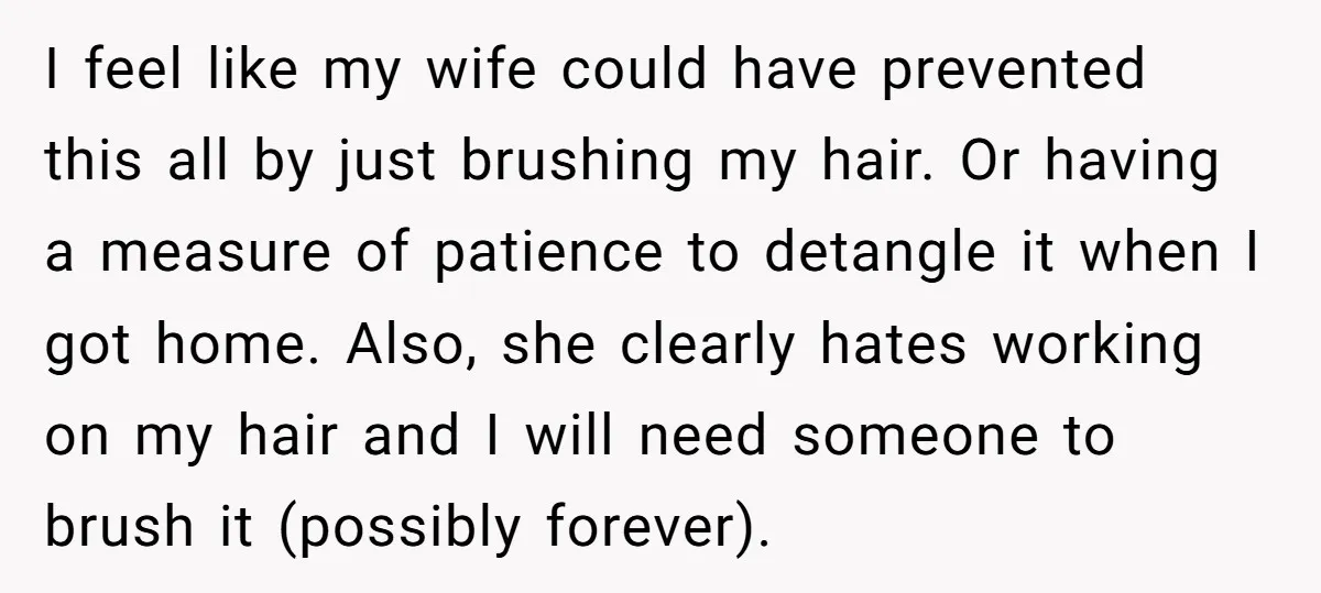 I feel like my wife could have prevented this all by just brushing my hair. Or having a measure of patience to detangle it when I got home. Also, she...