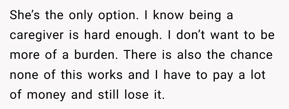 She’s the only option. I know being a caregiver is hard enough. I don’t want to be more of a burden. There is also the chance none of this works...