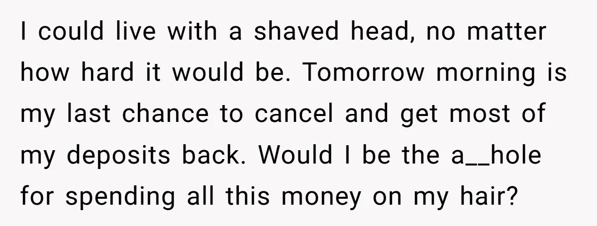 I could live with a shaved head, no matter how hard it would be. Tomorrow morning is my last chance to cancel and get most of my deposits back. Would...