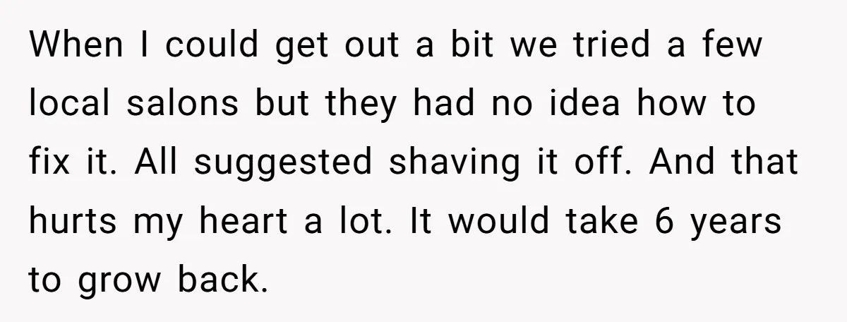 When I could get out a bit we tried a few local salons but they had no idea how to fix it. All suggested shaving it off. And that hurts...