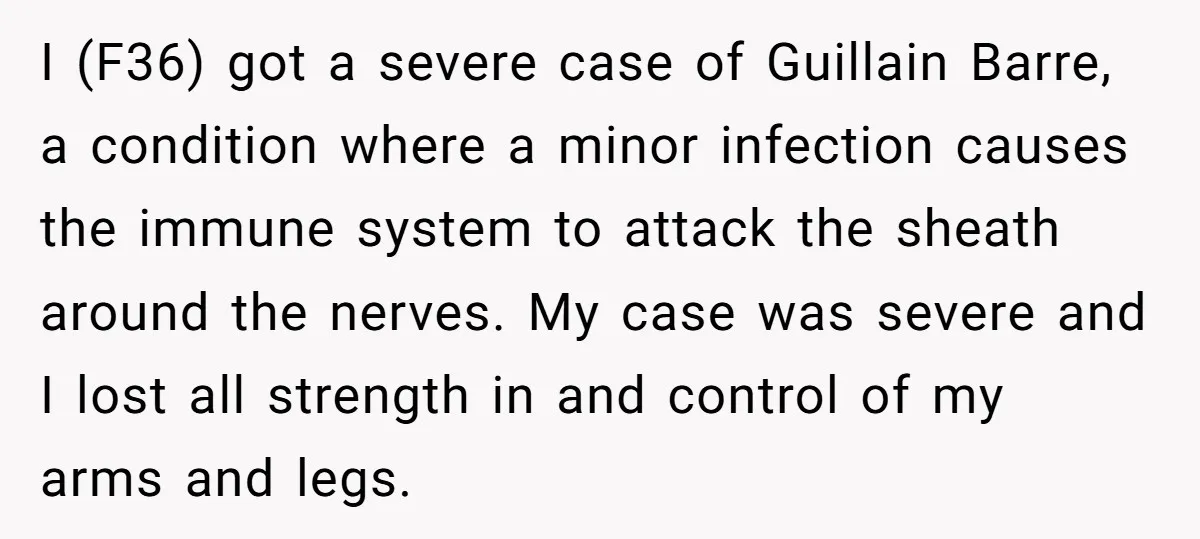 I (F36) got a severe case of Guillain Barre, a condition where a minor infection causes the immune system to attack the sheath around the nerves. My case was severe...