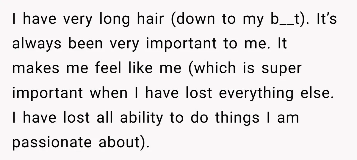I have very long hair (down to my b__t). It’s always been very important to me. It makes me feel like me (which is super important when I have lost...