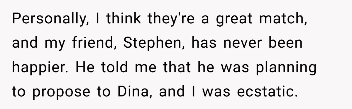 Personally, I think they're a great match, and my friend, Stephen, has never been happier. He told me that he was planning to propose to Dina, and I was ecstatic.