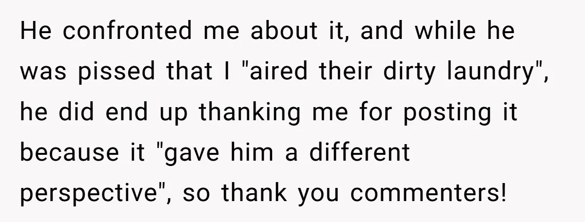 He confronted me about it, and while he was pissed that I "aired their dirty laundry", he did end up thanking me for posting it because it "gave him a...