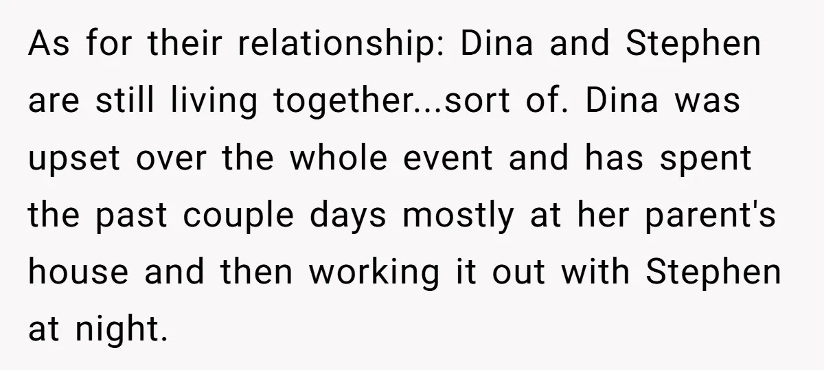 As for their relationship: Dina and Stephen are still living together...sort of. Dina was upset over the whole event and has spent the past couple days mostly at her parent's...