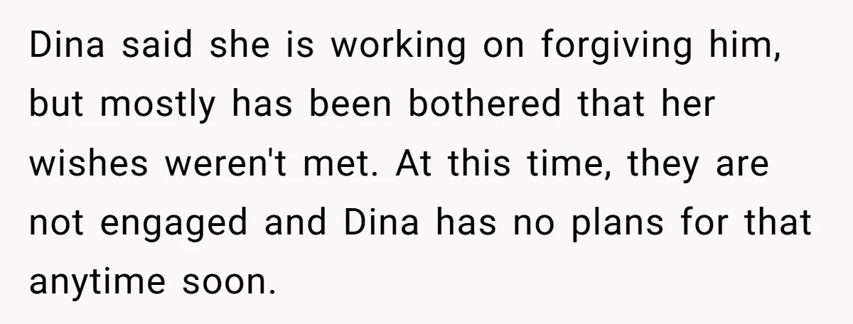 Dina said she is working on forgiving him, but mostly has been bothered that her wishes weren't met. At this time, they are not engaged and Dina has no plans...