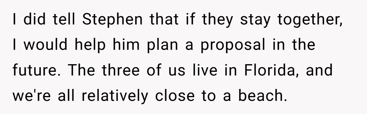I did tell Stephen that if they stay together, I would help him plan a proposal in the future. The three of us live in Florida, and we're all relatively...