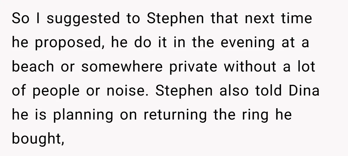 So I suggested to Stephen that next time he proposed, he do it in the evening at a beach or somewhere private without a lot of people or noise. Stephen...