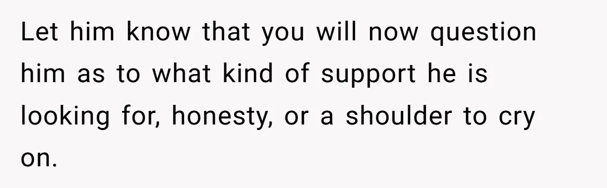 Let him know that you will now question him as to what kind of support he is looking for, honesty, or a shoulder to cry on.