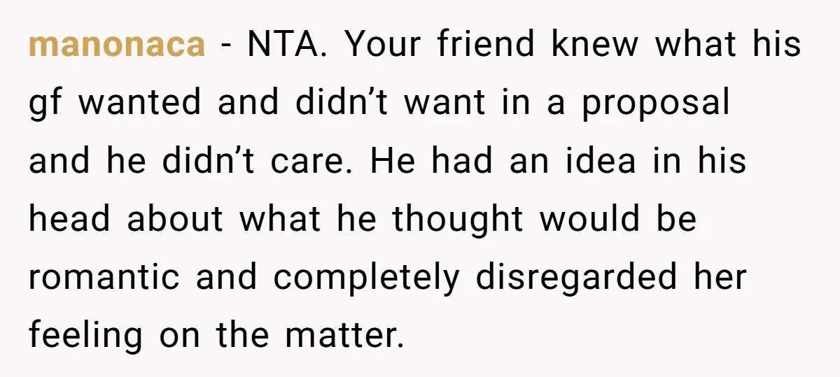 manonaca − NTA. Your friend knew what his gf wanted and didn’t want in a proposal and he didn’t care. He had an idea in his head about what he...