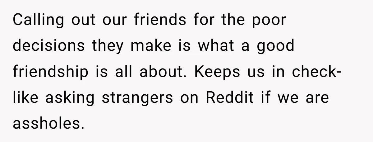 Calling out our friends for the poor decisions they make is what a good friendship is all about. Keeps us in check- like asking strangers on Reddit if we are...