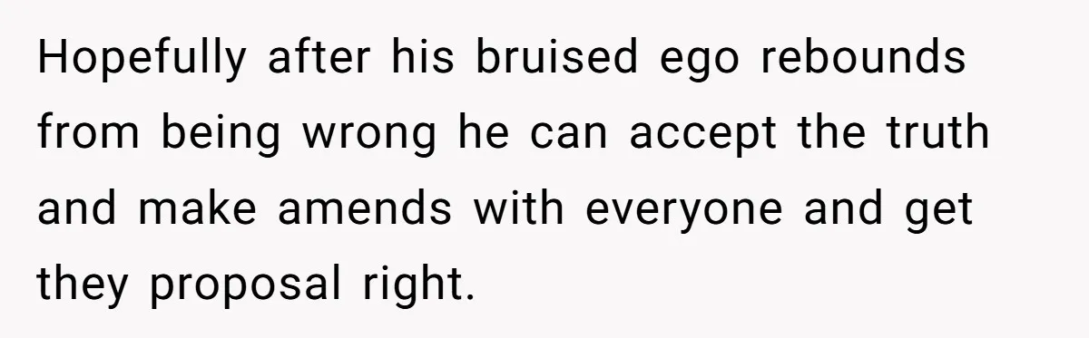 Hopefully after his bruised ego rebounds from being wrong he can accept the truth and make amends with everyone and get they proposal right.