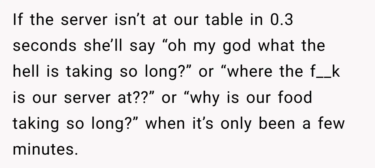 If the server isn’t at our table in 0.3 seconds she’ll say “oh my god what the hell is taking so long?” or “where the f__k is our server at??”...