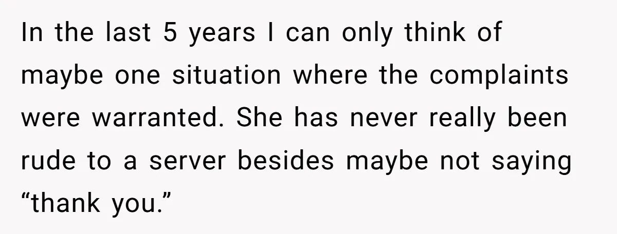 In the last 5 years I can only think of maybe one situation where the complaints were warranted. She has never really been rude to a server besides maybe not...
