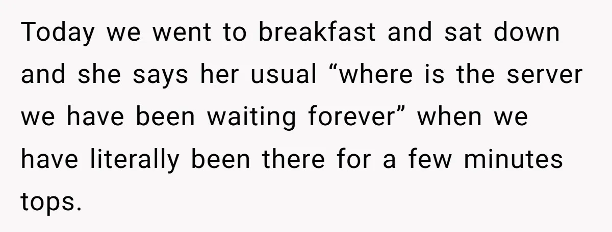 Today we went to breakfast and sat down and she says her usual “where is the server we have been waiting forever” when we have literally been there for a...