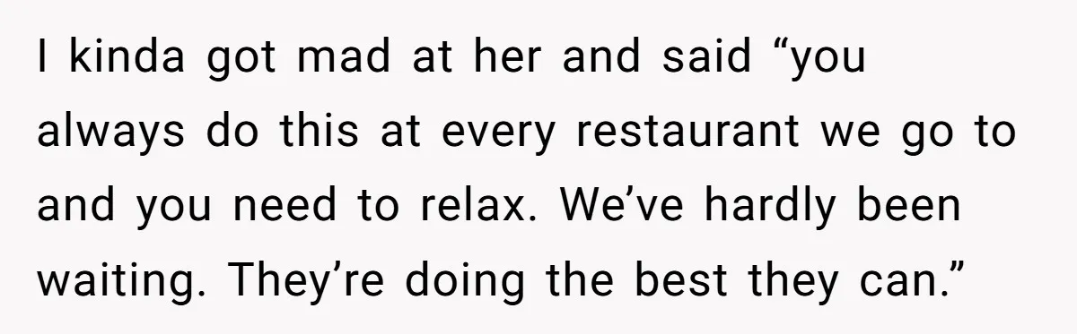 I kinda got mad at her and said “you always do this at every restaurant we go to and you need to relax. We’ve hardly been waiting. They’re doing the...