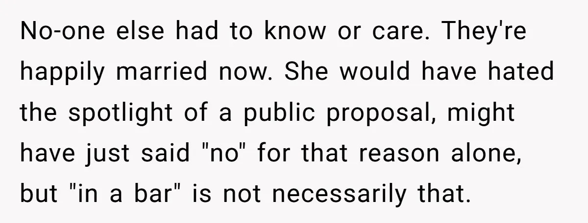 No-one else had to know or care. They're happily married now. She would have hated the spotlight of a public proposal, might have just said "no" for that reason alone,...