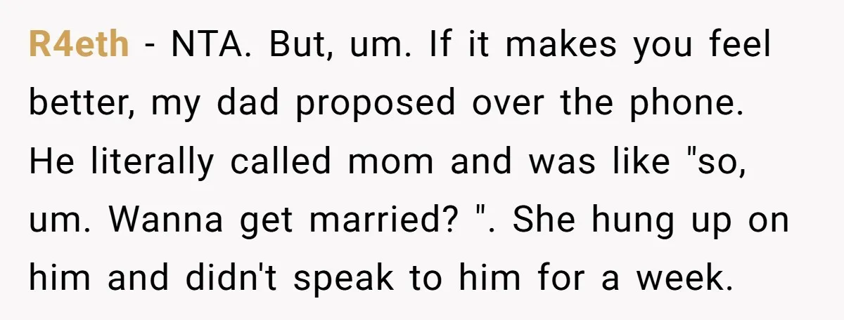 R4eth − NTA. But, um. If it makes you feel better, my dad proposed over the phone. He literally called mom and was like "so, um. Wanna get married? "....