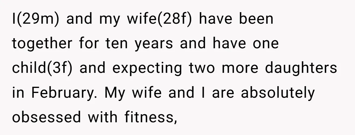 I(29m) and my wife(28f) have been together for ten years and have one child(3f) and expecting two more daughters in February. My wife and I are absolutely obsessed with fitness,