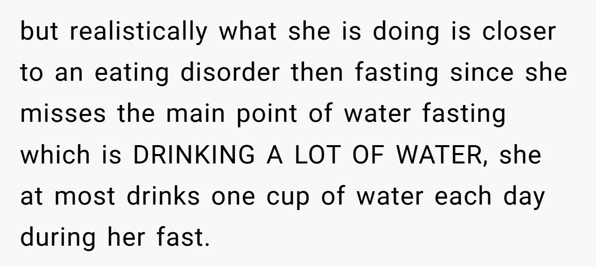 but realistically what she is doing is closer to an eating disorder then fasting since she misses the main point of water fasting which is DRINKING A LOT OF WATER,...