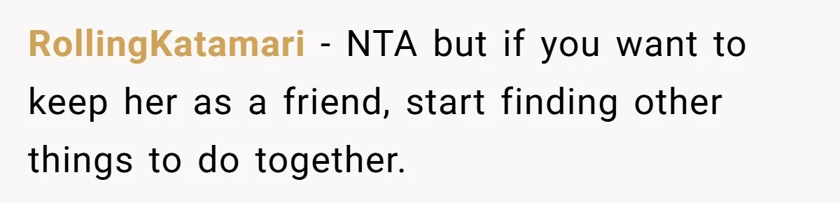 RollingKatamari − NTA but if you want to keep her as a friend, start finding other things to do together.