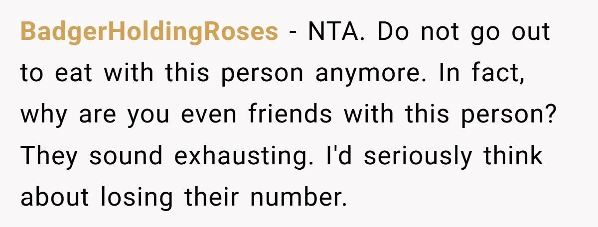 BadgerHoldingRoses − NTA. Do not go out to eat with this person anymore. In fact, why are you even friends with this person? They sound exhausting. I'd seriously think about...