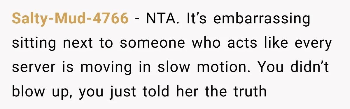 Salty-Mud-4766 − NTA. It’s embarrassing sitting next to someone who acts like every server is moving in slow motion. You didn’t blow up, you just told her the truth