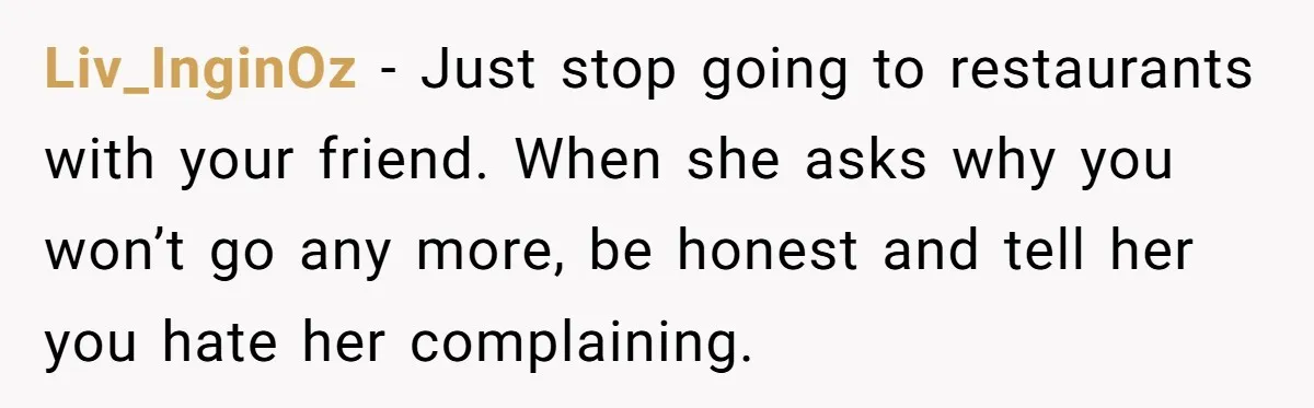 Liv_InginOz − Just stop going to restaurants with your friend. When she asks why you won’t go any more, be honest and tell her you hate her complaining.
