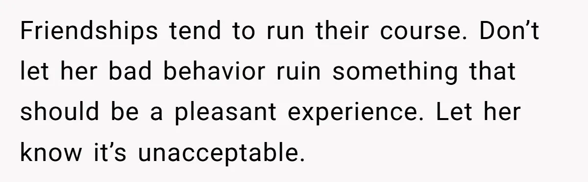 Friendships tend to run their course. Don’t let her bad behavior ruin something that should be a pleasant experience. Let her know it’s unacceptable.