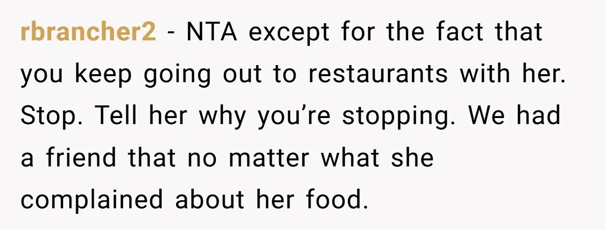 rbrancher2 − NTA except for the fact that you keep going out to restaurants with her. Stop. Tell her why you’re stopping. We had a friend that no matter what...