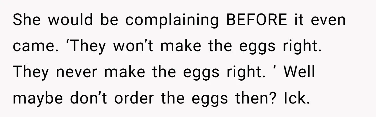 She would be complaining BEFORE it even came. ‘They won’t make the eggs right. They never make the eggs right. ’ Well maybe don’t order the eggs then? Ick.