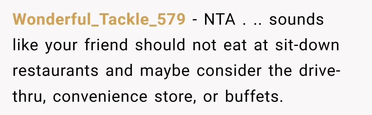 Wonderful_Tackle_579 − NTA . .. sounds like your friend should not eat at sit-down restaurants and maybe consider the drive-thru, convenience store, or buffets.