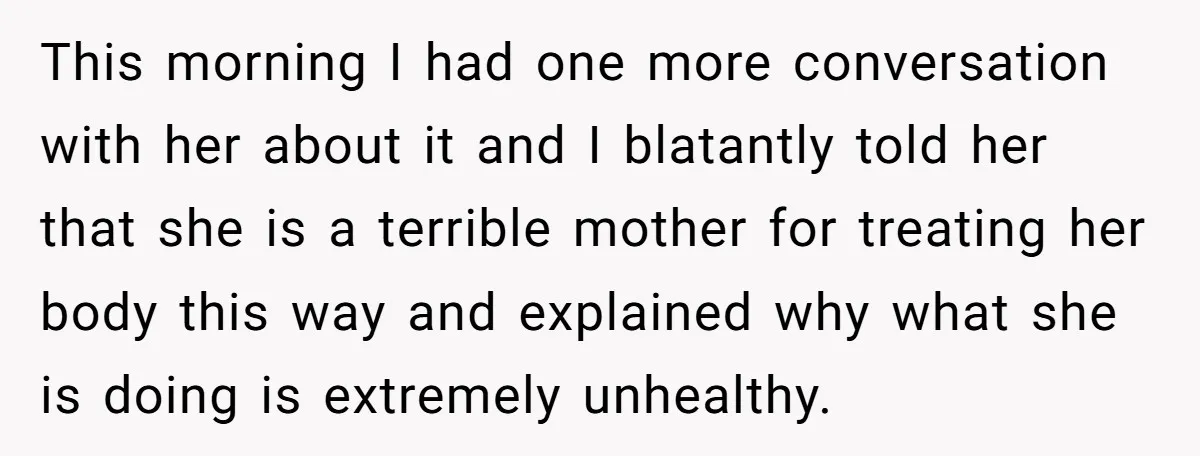 This morning I had one more conversation with her about it and I blatantly told her that she is a terrible mother for treating her body this way and explained...